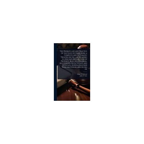 The Probate Law And Practice Of The State Of Ohio; Being A Complete And Systematic Treatise On The Law Relating To Descent, Distribution Of Property, Real And Personal, Successions, Both Testate And Intestate, Dower, Together With The Powers And Duties Of