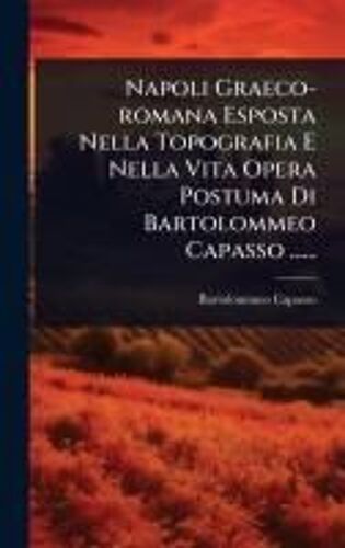 Napoli Graeco-Romana Esposta Nella Topografia E Nella Vita Opera Postuma Di Bartolommeo Capasso ......