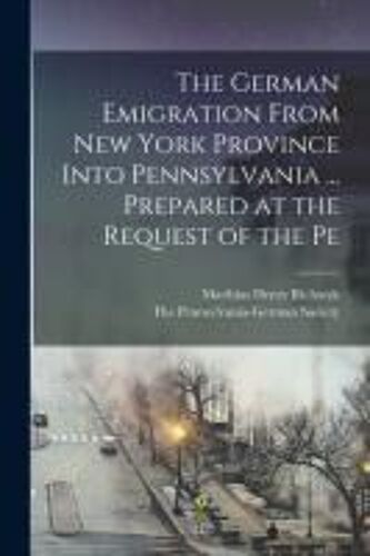 The German Emigration From New York Province Into Pennsylvania ... Prepared At The Request Of The Pe