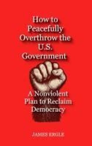 How To Peacefully Overthrow The U.S. Government: A Nonviolent Plan To Reclaim Democracy