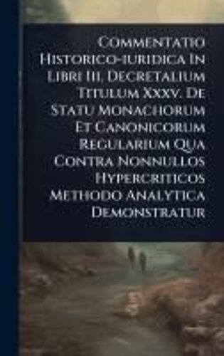 Commentatio Historico-Iuridica In Libri Iii. Decretalium Titulum Xxxv. De Statu Monachorum Et Canonicorum Regularium Qua Contra Nonnullos Hypercriticos Methodo Analytica Demonstratur
