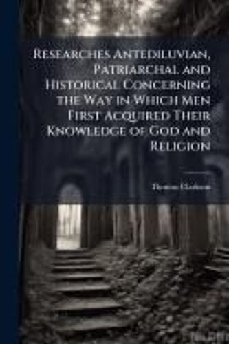 Researches Antediluvian, Patriarchal And Historical Concerning The Way In Which Men First Acquired Their Knowledge Of God And Religion