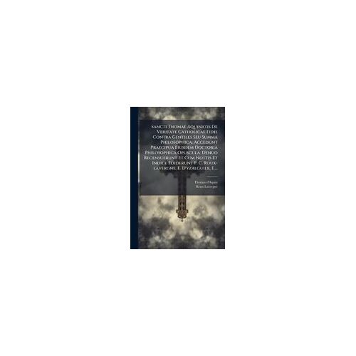 Sancti Thomae Aquinatis De Veritate Catholicae Fidei Contra Gentiles Seu Summa Philosophica. Accedunt Praecipua Eiusdem Doctoria Philosophica Opuscula. Denuo Recensuerunt Et Cum Nottis Et Indice Ediderunt P. C. Roux-Lavergne, E. D'yzalguier, E....