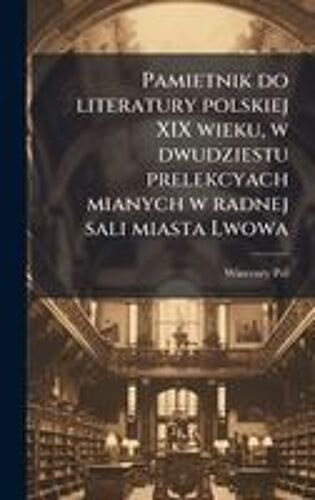 Pamietnik Do Literatury Polskiej Xix Wieku, W Dwudziestu Prelekcyach Mianych W Radnej Sali Miasta Lwowa