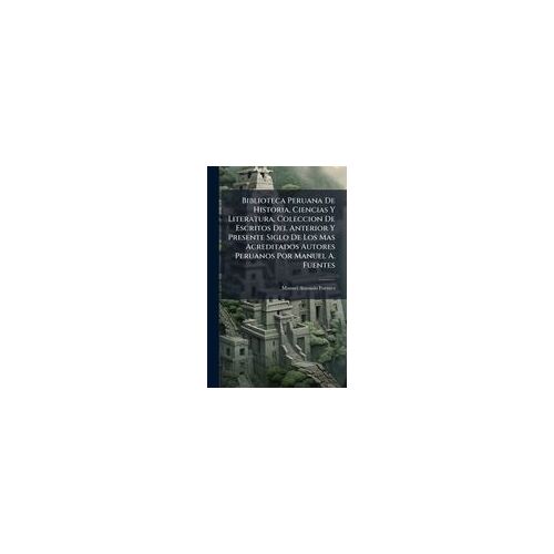 Biblioteca Peruana De Historia, Ciencias Y Literatura, Coleccion De Escritos Del Anterior Y Presente Siglo De Los Mas Acreditados Autores Peruanos Por Manuel A. Fuentes