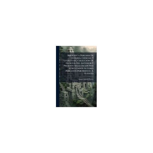 Biblioteca Peruana De Historia, Ciencias Y Literatura, Coleccion De Escritos Del Anterior Y Presente Siglo De Los Mas Acreditados Autores Peruanos Por Manuel A. Fuentes