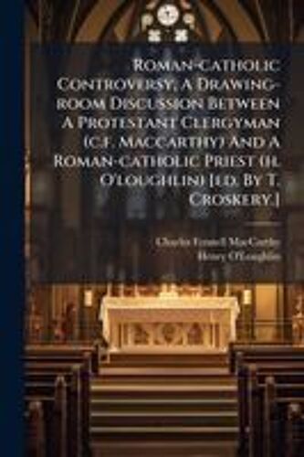 Roman-Catholic Controversy, A Drawing-Room Discussion Between A Protestant Clergyman (C.F. Maccarthy) And A Roman-Catholic Priest (H. O'loughlin) [Ed. By T. Croskery.]