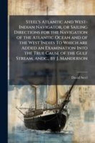 Steel's Atlantic And West-Indian Navigator, Or Sailing Directions For The Navigation Of The Atlantic Ocean And Of The West Indies To Which Are Added An Examination Into The True Cause Of The Gulf Stream, Andc., By J. Manderson