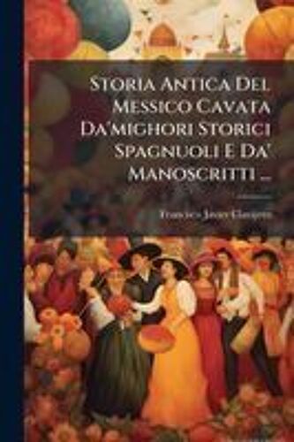 Storia Antica Del Messico Cavata Da'mighori Storici Spagnuoli E Da' Manoscritti ...