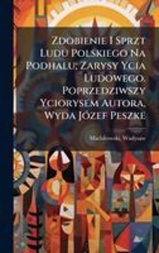 Zdobienie I Sprzt Ludu Polskiego Na Podhalu; Zarysy Ycia Ludowego. Poprzedziwszy Yciorysem Autora, Wyda Jã3zef Peszke