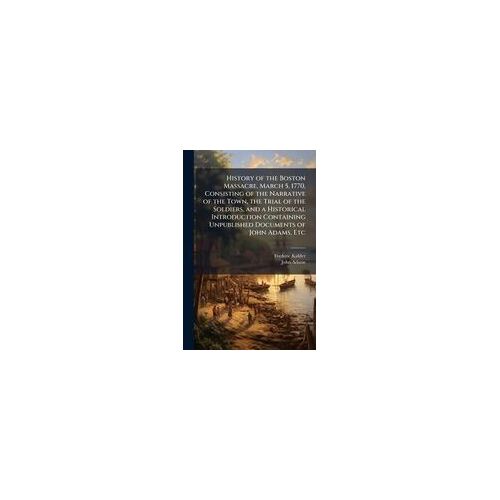 History Of The Boston Massacre, March 5, 1770, Consisting Of The Narrative Of The Town, The Trial Of The Soldiers, And A Historical Introduction Containing Unpublished Documents Of John Adams, Etc