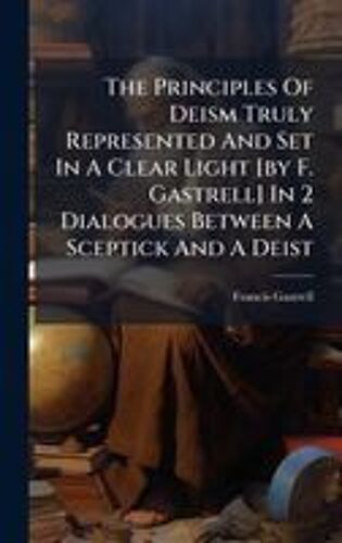 The Principles Of Deism Truly Represented And Set In A Clear Light [By F. Gastrell] In 2 Dialogues Between A Sceptick And A Deist