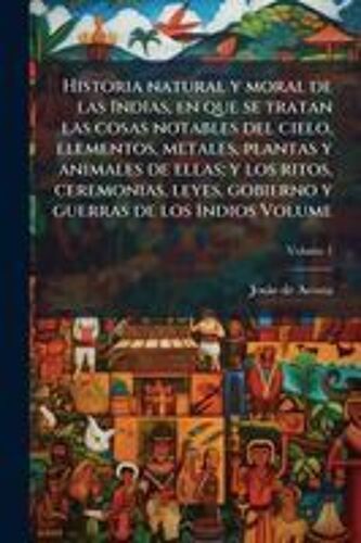 Historia Natural Y Moral De Las Indias, En Que Se Tratan Las Cosas Notables Del Cielo, Elementos, Metales, Plantas Y Animales De Ellas; Y Los Ritos, Ceremonias, Leyes, Gobierno Y Guerras De Los Indios Volume