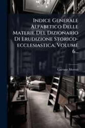 Indice Generale Alfabetico Delle Materie Del Dizionario Di Erudizione Storico-Ecclesiastica, Volume 6...