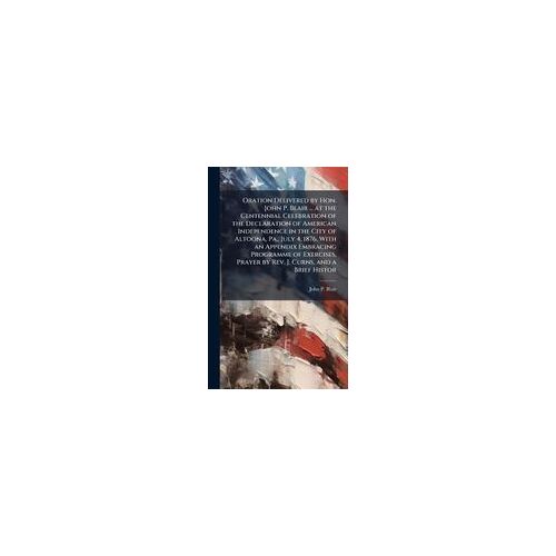 Oration Delivered By Hon. John P. Blair ... At The Centennial Celebration Of The Declaration Of American Independence In The City Of Altoona, Pa., July 4, 1876. With An Appendix Embracing Programme Of Exercises, Prayer By Rev. J. Curns, And A Brief Histor