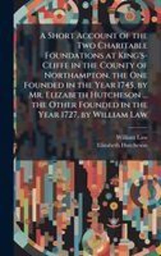 A Short Account Of The Two Charitable Foundations At King's-Cliffe In The County Of Northampton. The One Founded In The Year 1745, By Mr. Elizabeth Hutcheson ... The Other Founded In The Year 1727, By William Law