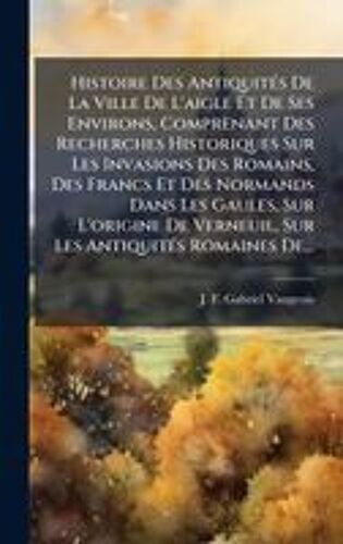 Histoire Des Antiquitã(C)S De La Ville De L'aigle Et De Ses Environs, Comprenant Des Recherches Historiques Sur Les Invasions Des Romains, Des Francs Et Des Normands Dans Les Gaules, Sur L'origine De Verneuil, Sur Les Antiquitã(C)S Romaines De...