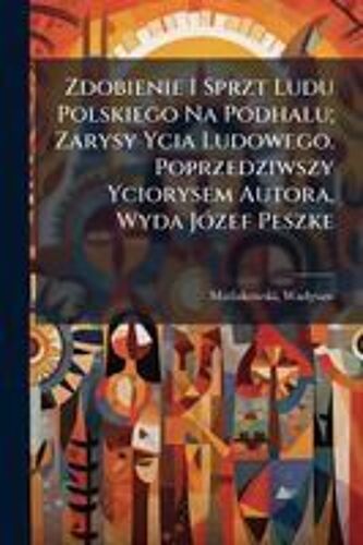 Zdobienie I Sprzt Ludu Polskiego Na Podhalu; Zarysy Ycia Ludowego. Poprzedziwszy Yciorysem Autora, Wyda Jã3zef Peszke