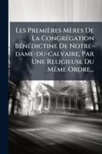 Les Premières Mères De La Congrã(C)Gation Bã(C)Nã(C)Dictine De Notre-Dame-Du-Calvaire, Par Une Religieuse Du Mãame Ordre...