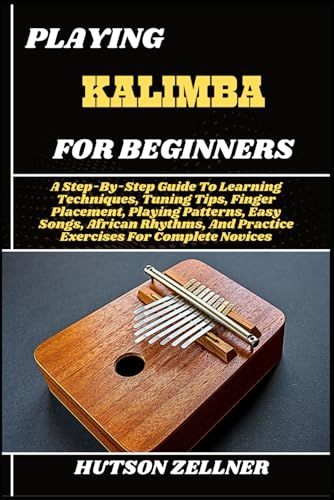 Playing Kalimba For Beginners: A Step-By-Step Guide To Learning Techniques, Tuning Tips, Finger Placement, Playing Patterns, Easy Songs, African Rhythms, And Practice Exercises For Complete Novices