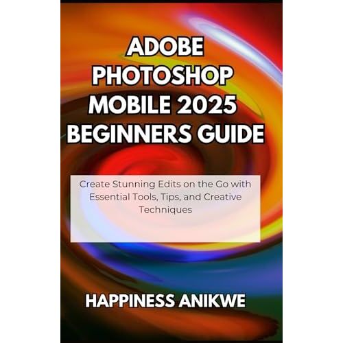 Adobe Photoshop Mobile 2025 Beginners Guide: Create Stunning Edits On The Go With Essential Tools, Tips, And Creative Techniques