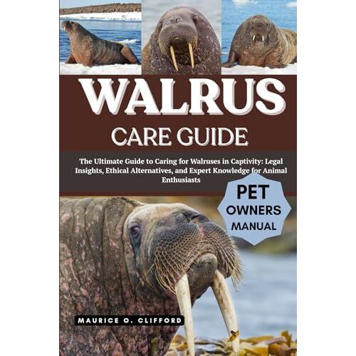 Walrus Care Guide: The Ultimate Guide To Caring For Walruses In Captivity: Legal Insights, Ethical Alternatives, And Expert Knowledge For Animal Enthusiasts