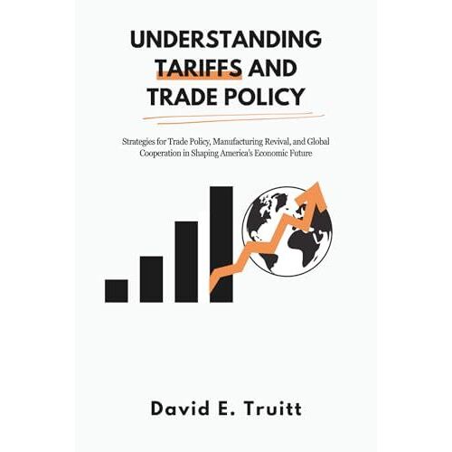 Understanding Tariffs And Trade Policy: Strategies For Trade Policy, Manufacturing Revival, And Global Cooperation In Shaping Americas Economic Future