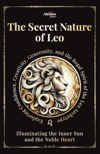 The Secret Nature Of Leo: Illuminating The Inner Sun And The Noble Heart: Exploring Confidence, Creativity, Generosity, And The Regal Spirit Of The Leo Archetype