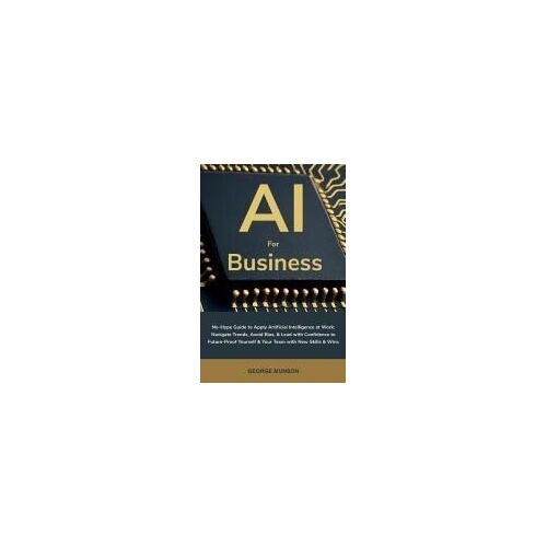 Ai For Business: No-Hype Guide To Apply Artificial Intelligence At Work: Navigate Trends, Avoid Bias, & Lead With Confidence To Future-Proof Yourself & Your Team With New Skills & Wins