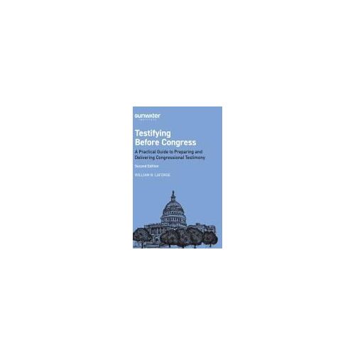 Testifying Before Congress, 2nd Edition: A Practical Guide To Preparing And Delivering Congressional Testimony