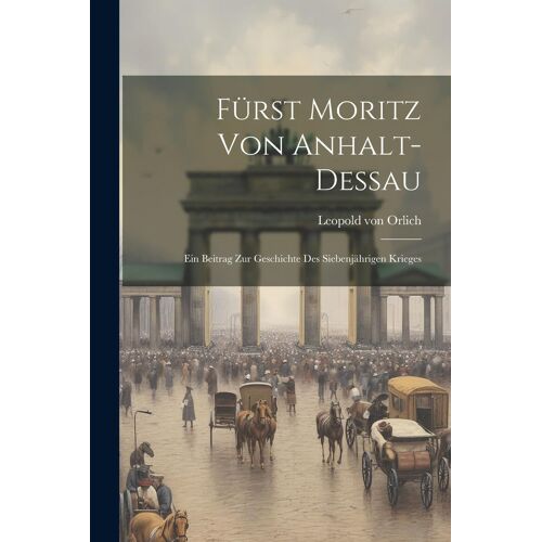 Fürst Moritz Von Anhalt-Dessau: Ein Beitrag Zur Geschichte Des Siebenjährigen Krieges