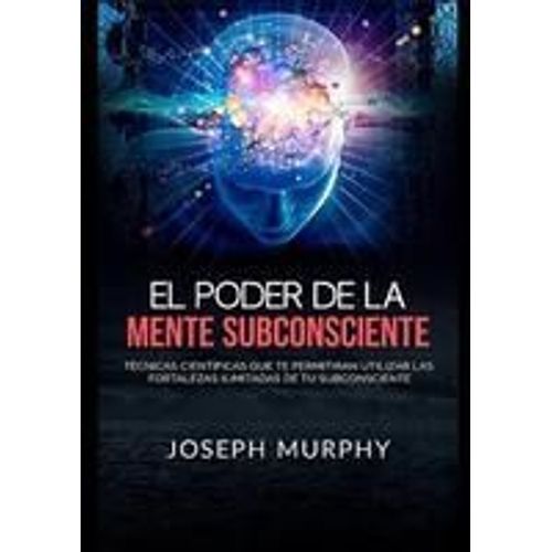 El Poder De La Mente Subconsciente - Técnicas Científicas Que Te Permitirán Utilizar Las Fortalezas Ilimitadas De Tu Subconsciente