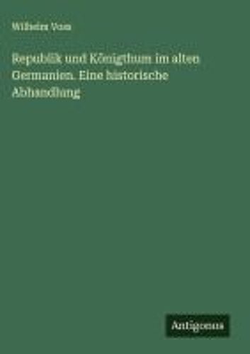 Republik Und Königthum Im Alten Germanien. Eine Historische Abhandlung