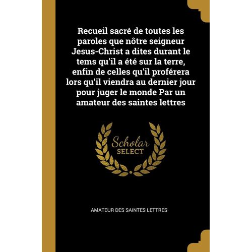 Recueil Sacré De Toutes Les Paroles Que Nôtre Seigneur Jesus-Christ A Dites Durant Le Tems Qu'il A Été Sur La Terre, Enfin De Celles Qu'il Proférera L