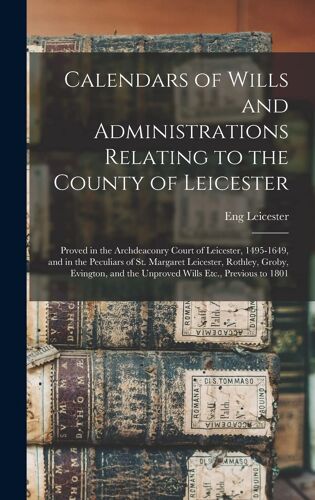 Calendars Of Wills And Administrations Relating To The County Of Leicester: Proved In The Archdeaconry Court Of Leicester, 1495-1649, And In The Pecul