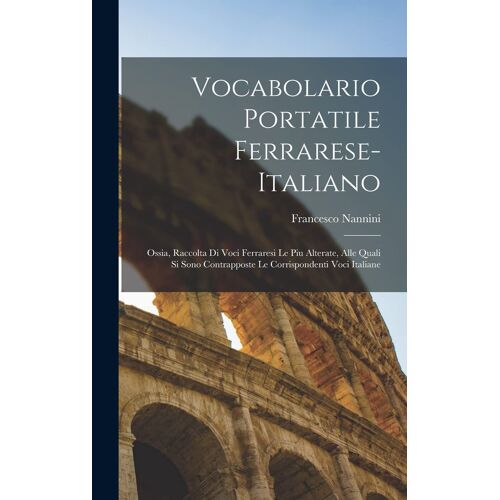Vocabolario Portatile Ferrarese-Italiano; Ossia, Raccolta Di Voci Ferraresi Le Piu Alterate, Alle Quali Si Sono Contrapposte Le Corrispondenti Voci It