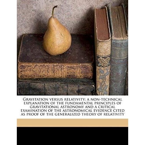 Gravitation Versus Relativity; A Non-Technical Explanation Of The Fundamental Principles Of Gravitational Astronomy And A Critical Examination Of The ... Proof Of The Generalized Theory Of Relativity
