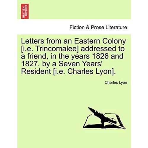 Letters From An Eastern Colony [I.E. Trincomalee] Addressed To A Friend, In The Years 1826 And 1827, By A Seven Years' Resident [I.E. Charles Lyon].