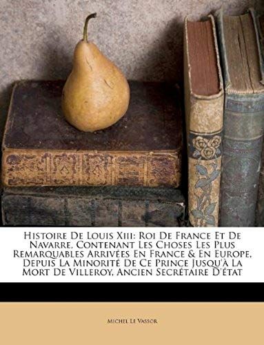 Histoire De Louis Xiii: Roi De France Et De Navarre, Contenant Les Choses Les Plus Remarquables Arrivées En France & En Europe, Depuis La Minorité De ... Ancien Secrétaire D'état (French Edition)