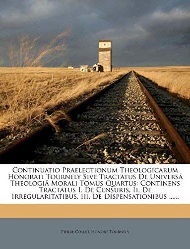 Continuatio Praelectionum Theologicarum Honorati Tournely Sive Tractatus De Universâ Theologiâ Morali Tomus Quartus: Continens Tractatus I. De ... De Dispensationibus ...... (Romanian Edition)