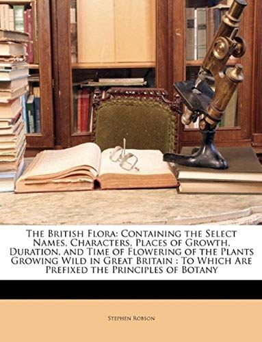 The British Flora: Containing The Select Names, Characters, Places Of Growth, Duration, And Time Of Flowering Of The Plants Growing Wild In Great ... Which Are Prefixed The Principles Of Botany