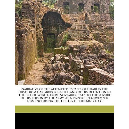 Narrative Of The Attempted Escapes Of Charles The First From Carisbrook Castle, And Of His Detention In The Isle Of Wight, From November, 1647, To The ... 1648. Including The Letters Of The King To C
