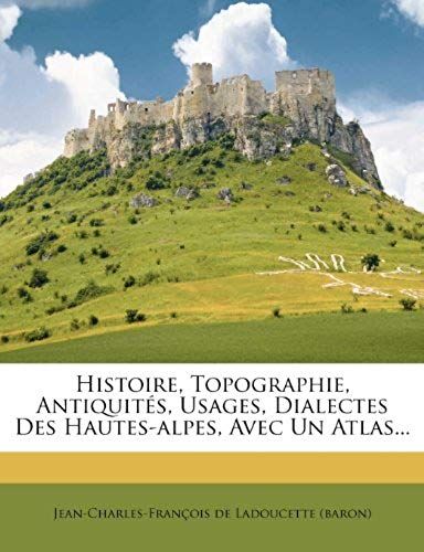 Histoire, Topographie, Antiquités, Usages, Dialectes Des Hautes-Alpes, Avec Un Atlas... (French Edition)