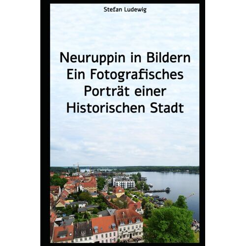 Neuruppin In Bildern Ein Fotografisches Porträt Einer Historischen Stadt: Historische Und Moderne Fotografien, Die Die Seele Der Stadt Einfangen