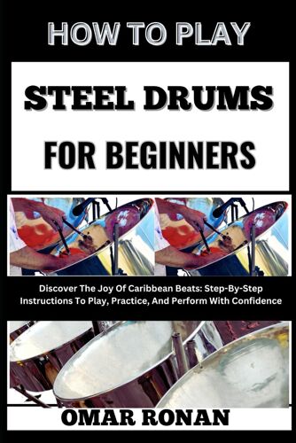 How To Play Steel Drums For Beginners: Discover The Joy Of Caribbean Beats: Step-By-Step Instructions To Play, Practice, And Perform With Confidence