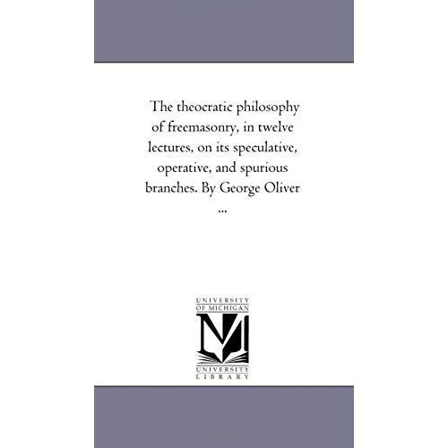 The Theocratic Philosophy Of Freemasonry, In Twelve Lectures, On Its Speculative, Operative, And Spurious Branches. By George Oliver ...
