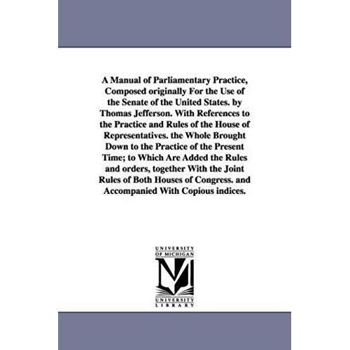 A Manual Of Parliamentary Practice, Composed Originally For The Use Of The Senate Of The United States. By Thomas Jefferson. With References To The Pr