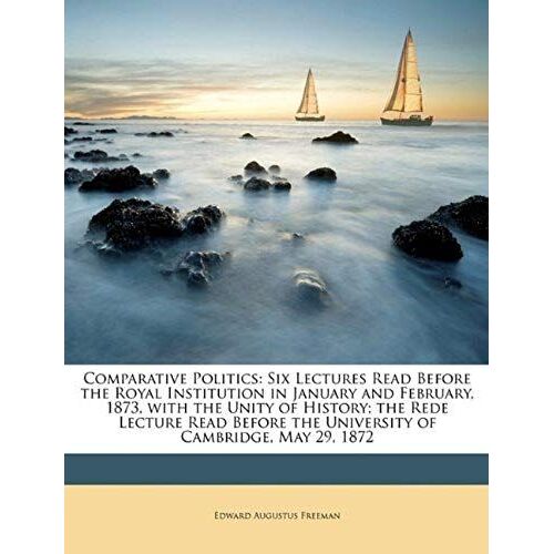Comparative Politics: Six Lectures Read Before The Royal Institution In January And February, 1873, With The Unity Of History; The Rede Lecture Read Before The University Of Cambridge, May 29, 1872