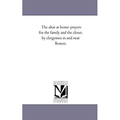 The Altar At Home: Prayers For The Family And The Closet, By Clergymen In And Near Boston.