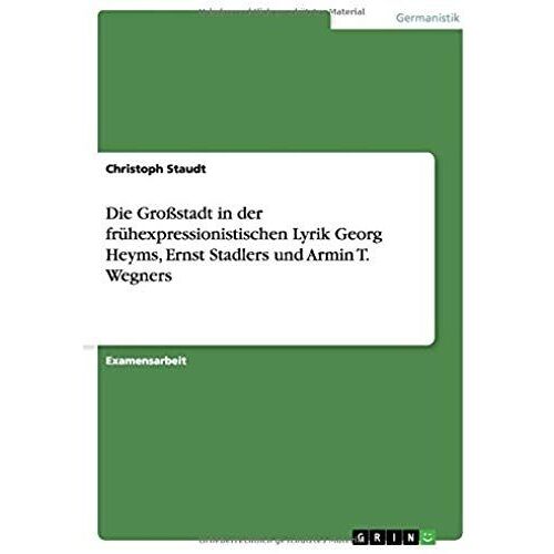 Die Großstadt In Der Frühexpressionistischen Lyrik Georg Heyms, Ernst Stadlers Und Armin T. Wegners